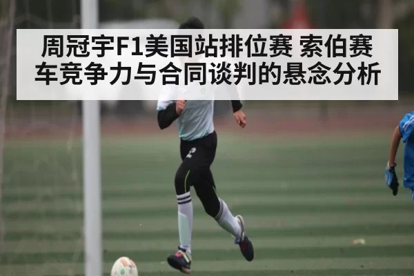 周冠宇F1美国站排位赛 索伯赛车竞争力与合同谈判的悬念分析