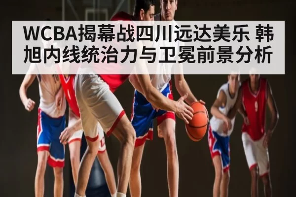 WCBA揭幕战四川远达美乐 韩旭内线统治力与卫冕前景分析