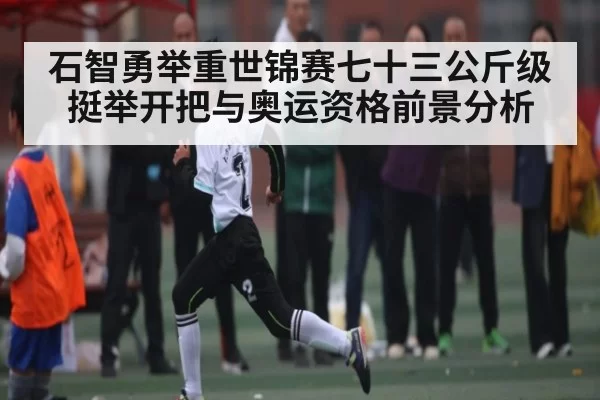 石智勇举重世锦赛七十三公斤级挺举开把与奥运资格前景分析