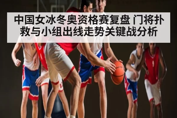 中国女冰冬奥资格赛复盘 门将扑救与小组出线走势关键战分析